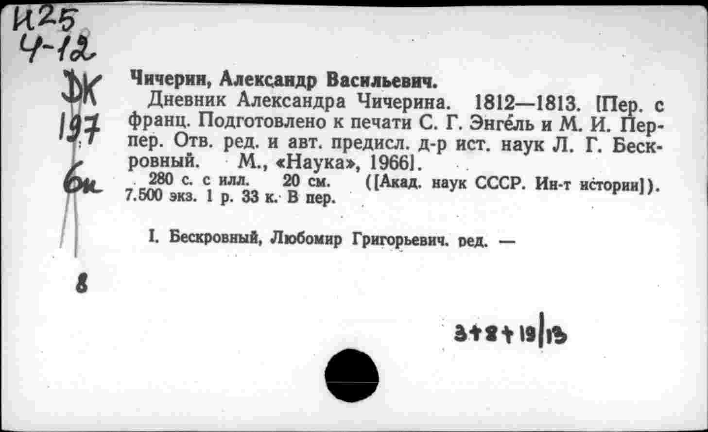 ﻿Чичерин, Александр Васильевич.
Дневник Александра Чичерина. 1812—1813. [Пер. с франц. Подготовлено к печати С. Г. Энгель и М. И. Перпер. Отв. ред. и авт. предисл. д-р ист. наук Л. Г. Бескровный. М., «Наука», 1966].
280 с. с илл. 20 см. ([Акад, наук СССР. Ин-т истории]). 7.500 экз. 1 р. 33 к. В пер.
I. Бескровный, Любомир Григорьевич, ред. —
